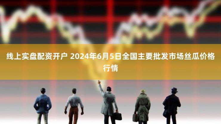 线上实盘配资开户 2024年6月5日全国主要批发市场丝瓜价格行情