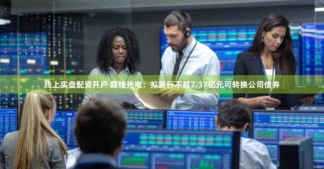 线上实盘配资开户 路维光电：拟发行不超7.37亿元可转换公司债券