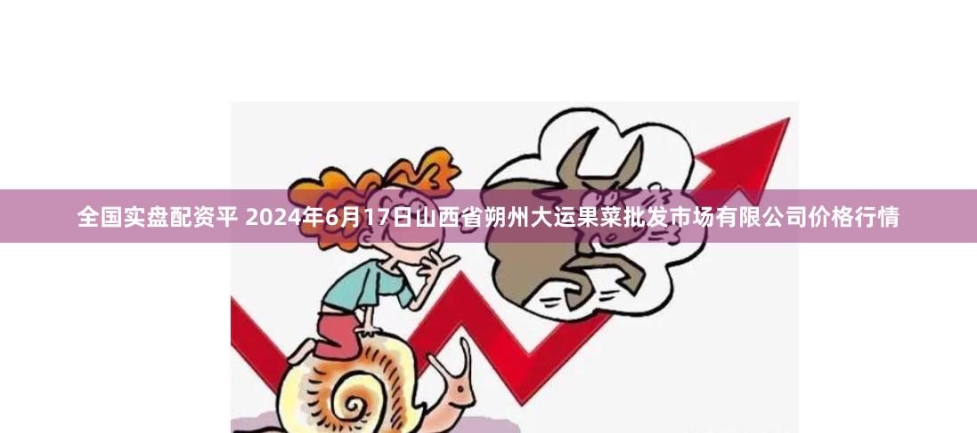 全国实盘配资平 2024年6月17日山西省朔州大运果菜批发市场有限公司价格行情