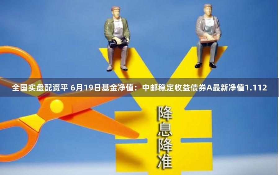 全国实盘配资平 6月19日基金净值：中邮稳定收益债券A最新净值1.112