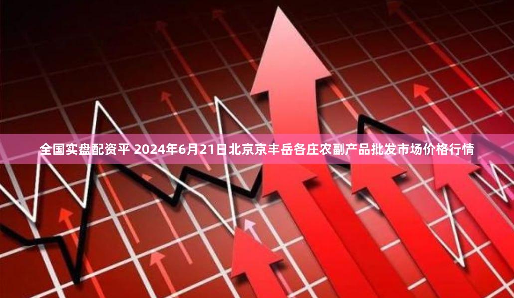 全国实盘配资平 2024年6月21日北京京丰岳各庄农副产品批发市场价格行情