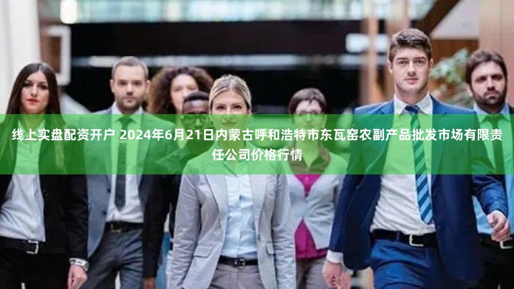 线上实盘配资开户 2024年6月21日内蒙古呼和浩特市东瓦窑农副产品批发市场有限责任公司价格行情