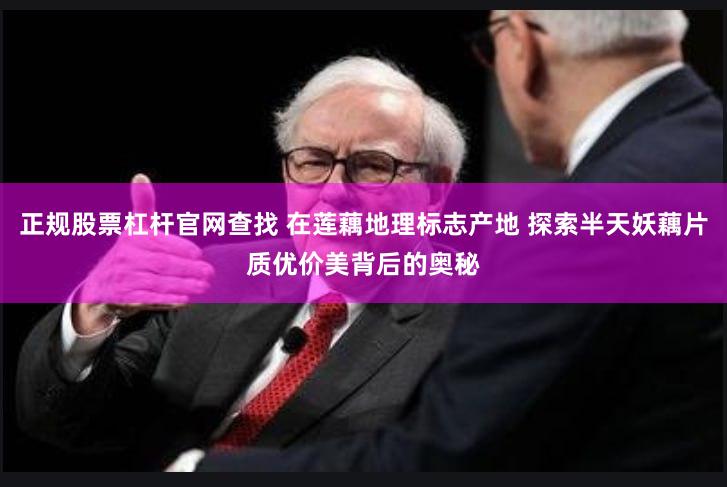 正规股票杠杆官网查找 在莲藕地理标志产地 探索半天妖藕片质优价美背后的奥秘