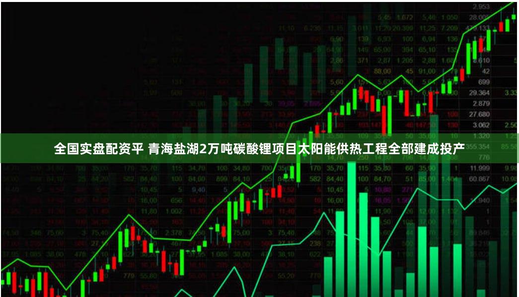 全国实盘配资平 青海盐湖2万吨碳酸锂项目太阳能供热工程全部建成投产