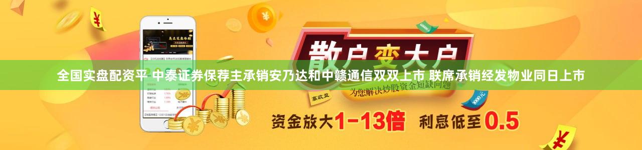全国实盘配资平 中泰证券保荐主承销安乃达和中赣通信双双上市 联席承销经发物业同日上市