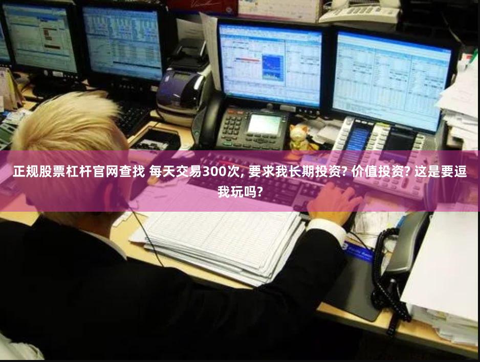 正规股票杠杆官网查找 每天交易300次, 要求我长期投资? 价值投资? 这是要逗我玩吗?