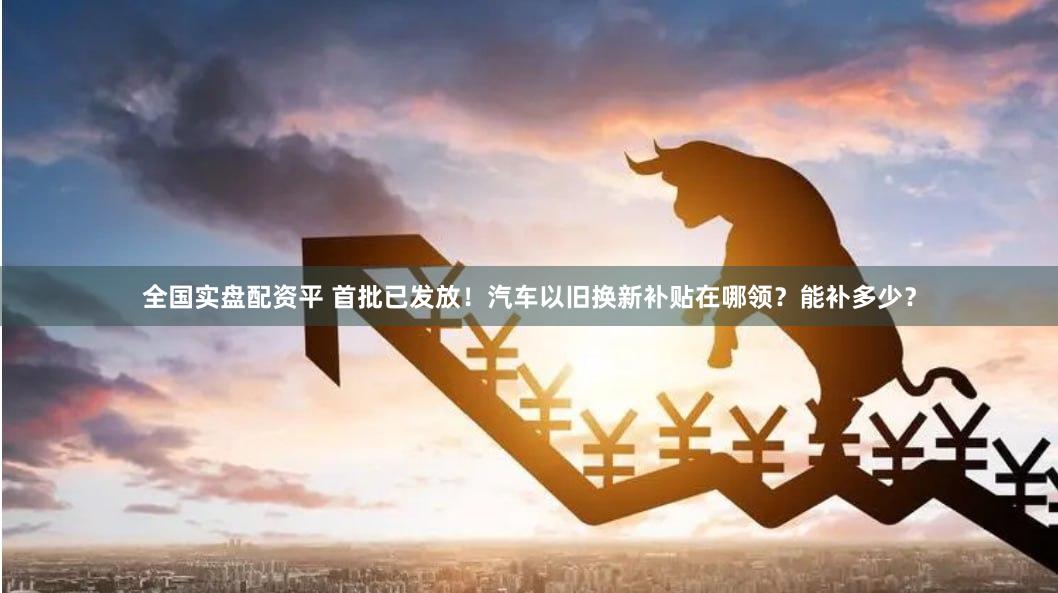 全国实盘配资平 首批已发放！汽车以旧换新补贴在哪领？能补多少？
