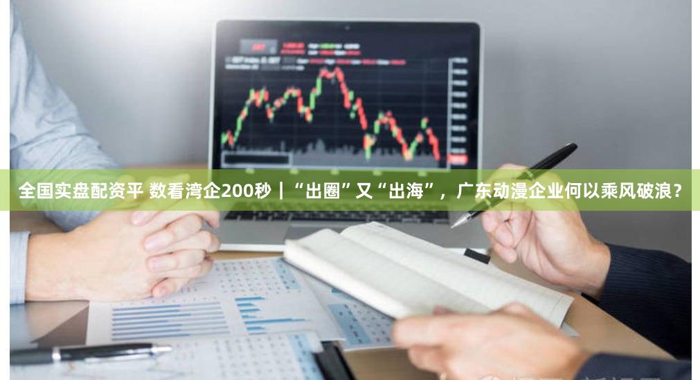 全国实盘配资平 数看湾企200秒｜“出圈”又“出海”，广东动漫企业何以乘风破浪？