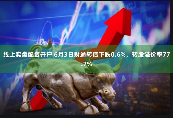 线上实盘配资开户 6月3日财通转债下跌0.6%，转股溢价率77.7%