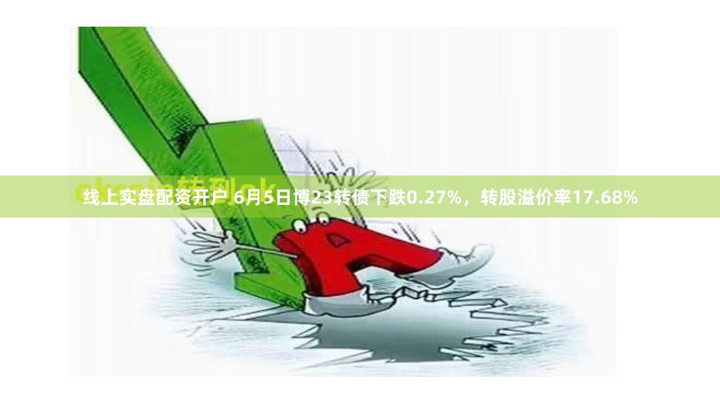 线上实盘配资开户 6月5日博23转债下跌0.27%，转股溢价率17.68%