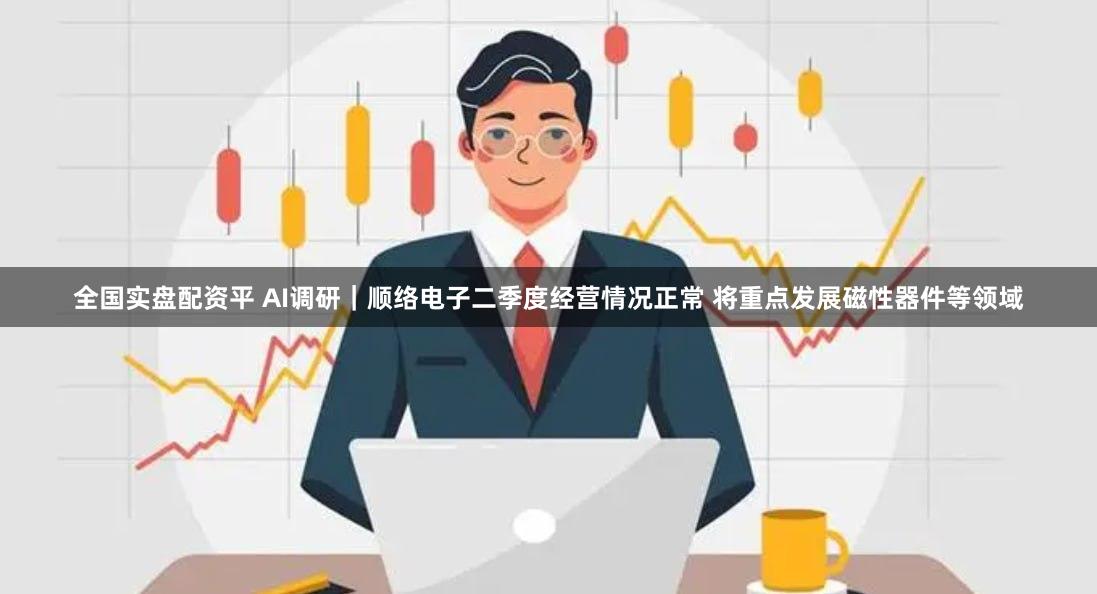 全国实盘配资平 AI调研｜顺络电子二季度经营情况正常 将重点发展磁性器件等领域