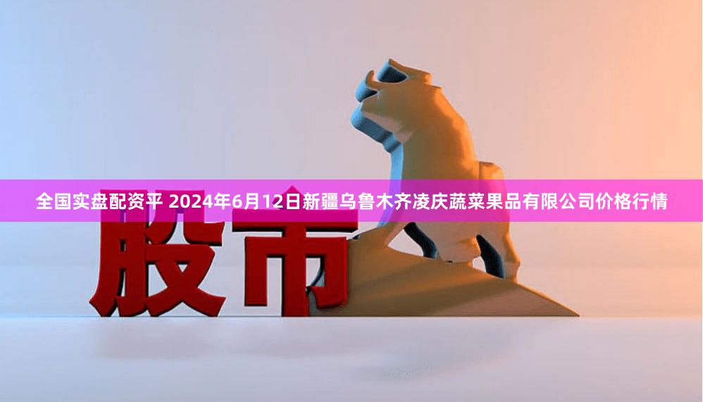 全国实盘配资平 2024年6月12日新疆乌鲁木齐凌庆蔬菜果品有限公司价格行情
