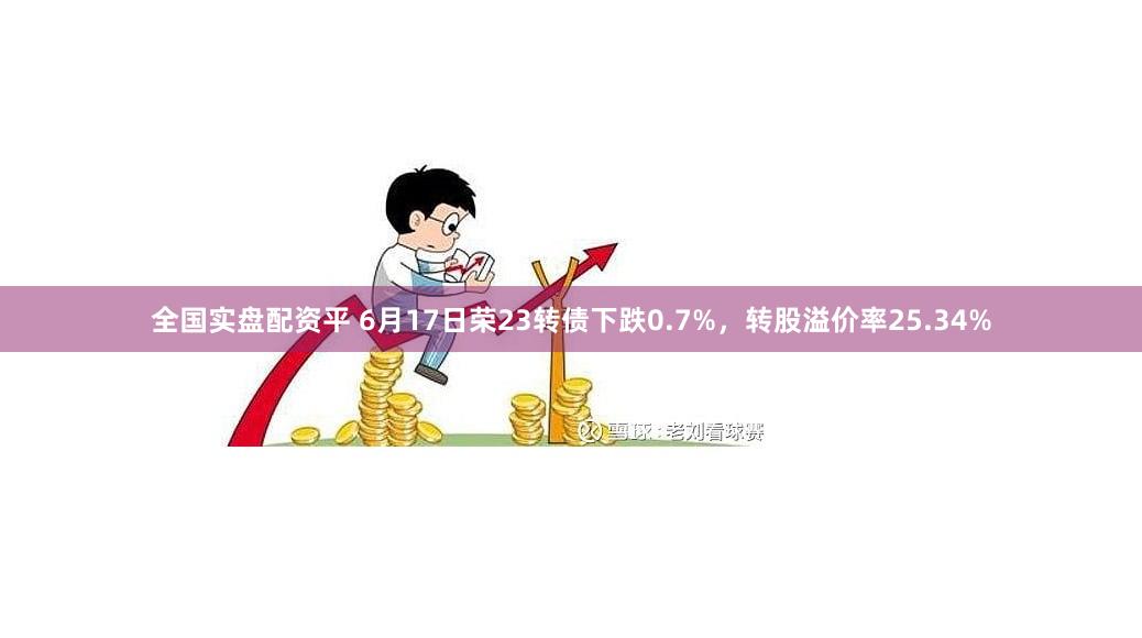 全国实盘配资平 6月17日荣23转债下跌0.7%，转股溢价率25.34%