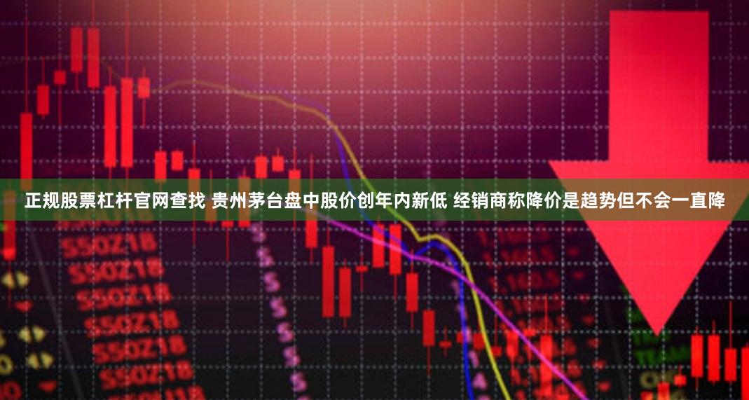 正规股票杠杆官网查找 贵州茅台盘中股价创年内新低 经销商称降价是趋势但不会一直降