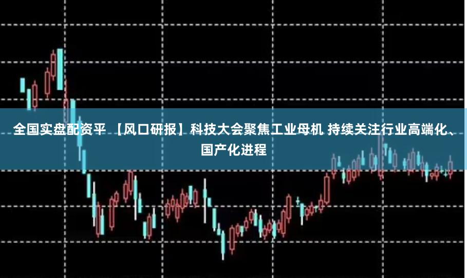 全国实盘配资平 【风口研报】科技大会聚焦工业母机 持续关注行业高端化、国产化进程