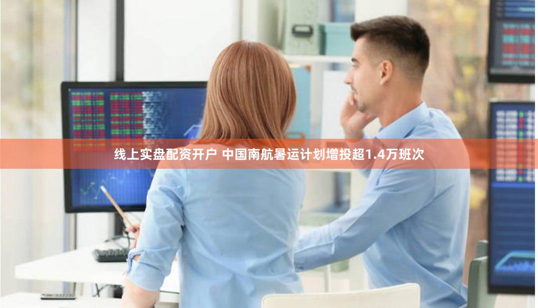 线上实盘配资开户 中国南航暑运计划增投超1.4万班次