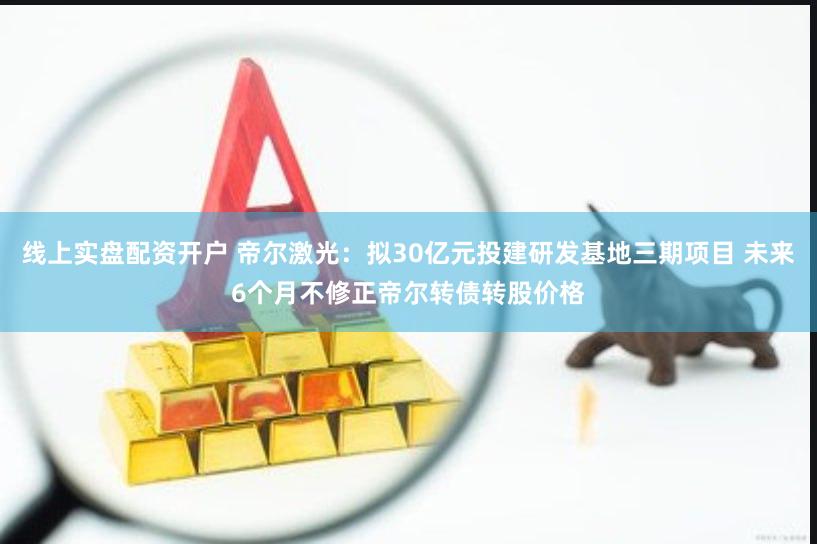 线上实盘配资开户 帝尔激光：拟30亿元投建研发基地三期项目 未来6个月不修正帝尔转债转股价格