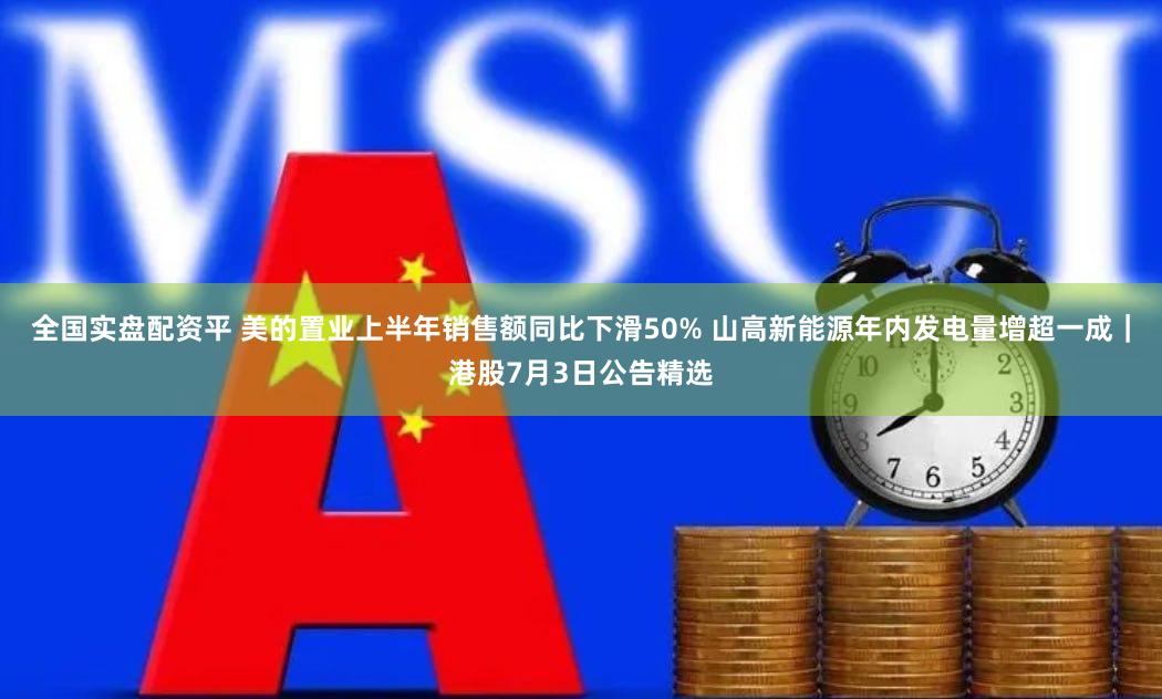 全国实盘配资平 美的置业上半年销售额同比下滑50% 山高新能源年内发电量增超一成｜港股7月3日公告精选