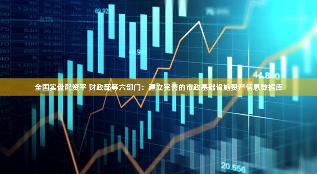 全国实盘配资平 财政部等六部门：建立完善的市政基础设施资产信息数据库