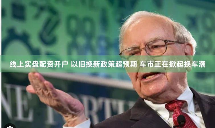 线上实盘配资开户 以旧换新政策超预期 车市正在掀起换车潮