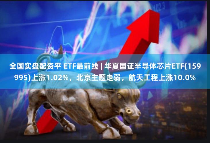 全国实盘配资平 ETF最前线 | 华夏国证半导体芯片ETF(159995)上涨1.02%，北京主题走弱，航天工程上涨10.0%