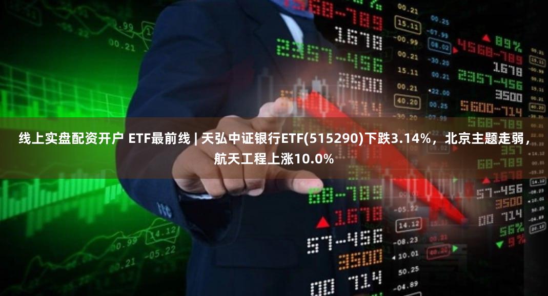 线上实盘配资开户 ETF最前线 | 天弘中证银行ETF(515290)下跌3.14%，北京主题走弱，航天工程上涨10.0%