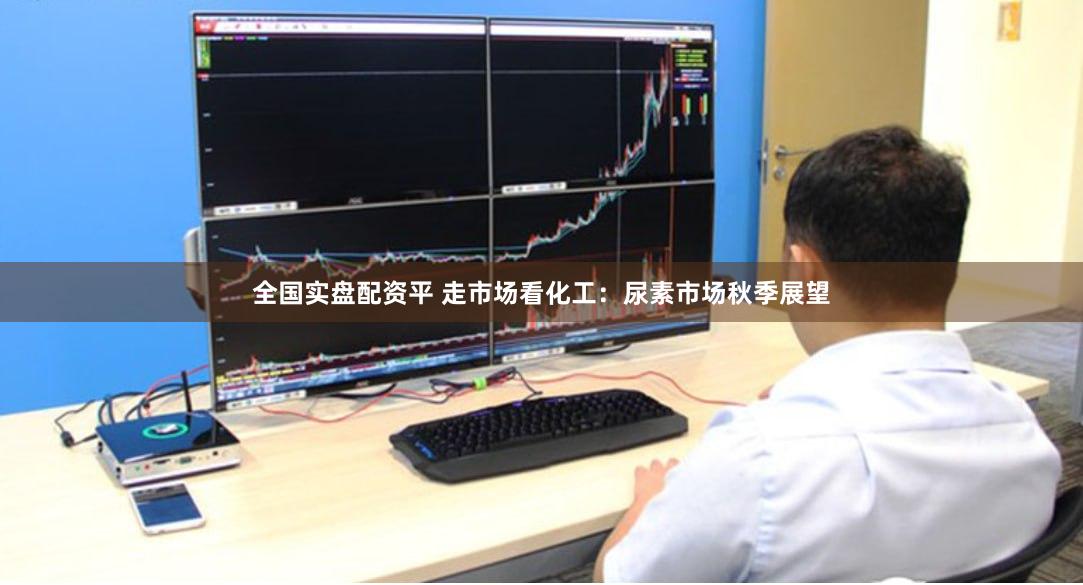 全国实盘配资平 走市场看化工：尿素市场秋季展望