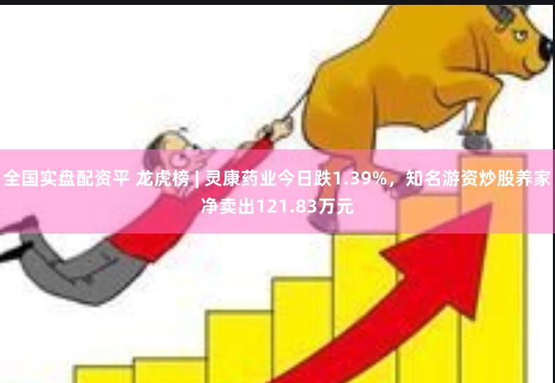 全国实盘配资平 龙虎榜 | 灵康药业今日跌1.39%，知名游资炒股养家净卖出121.83万元