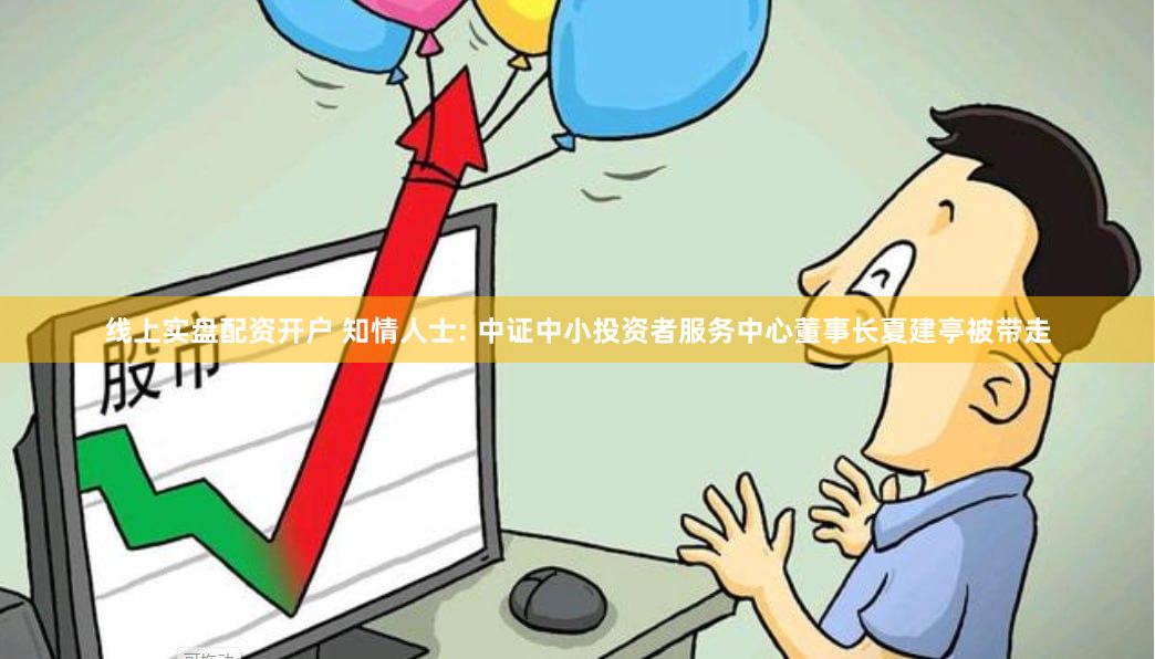 线上实盘配资开户 知情人士: 中证中小投资者服务中心董事长夏建亭被带走