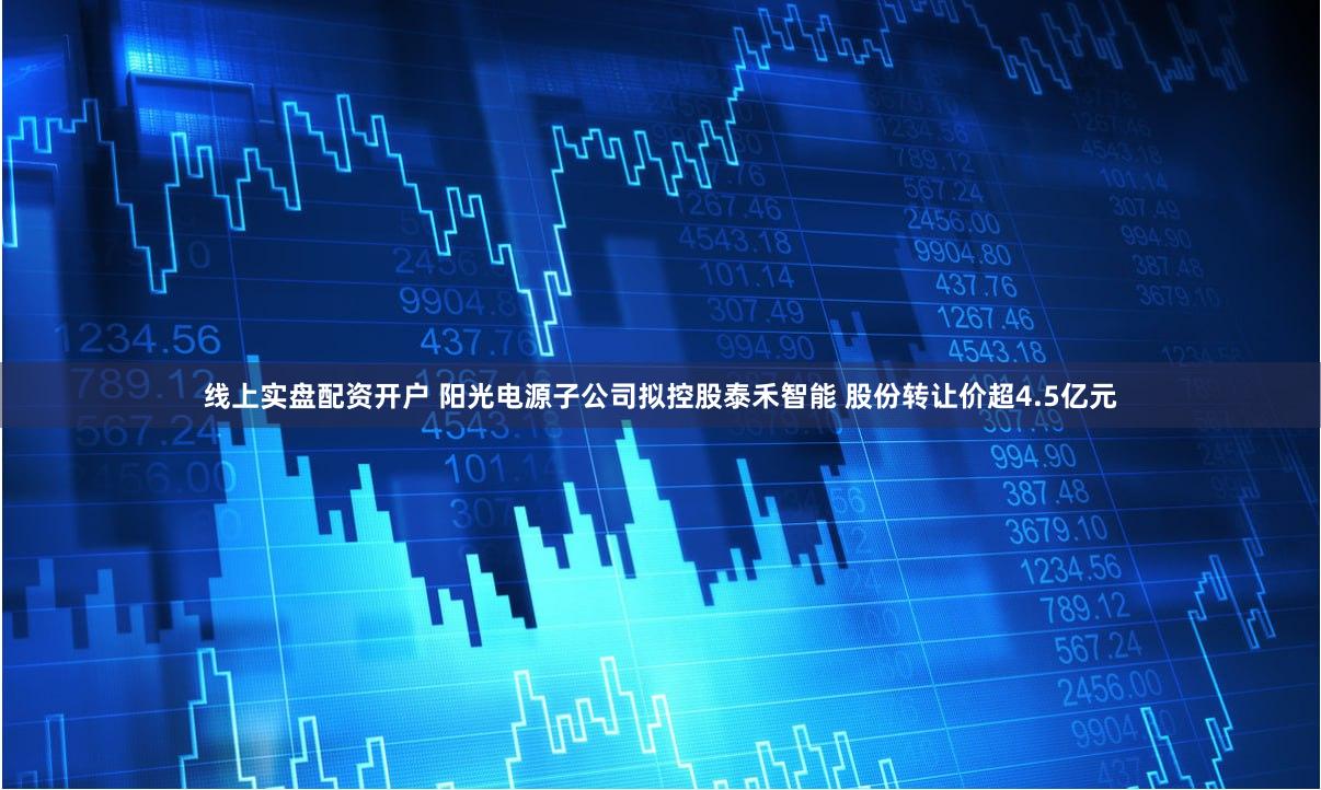 线上实盘配资开户 阳光电源子公司拟控股泰禾智能 股份转让价超4.5亿元