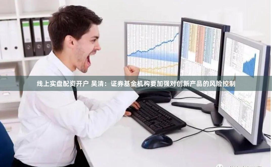 线上实盘配资开户 吴清：证券基金机构要加强对创新产品的风险控制