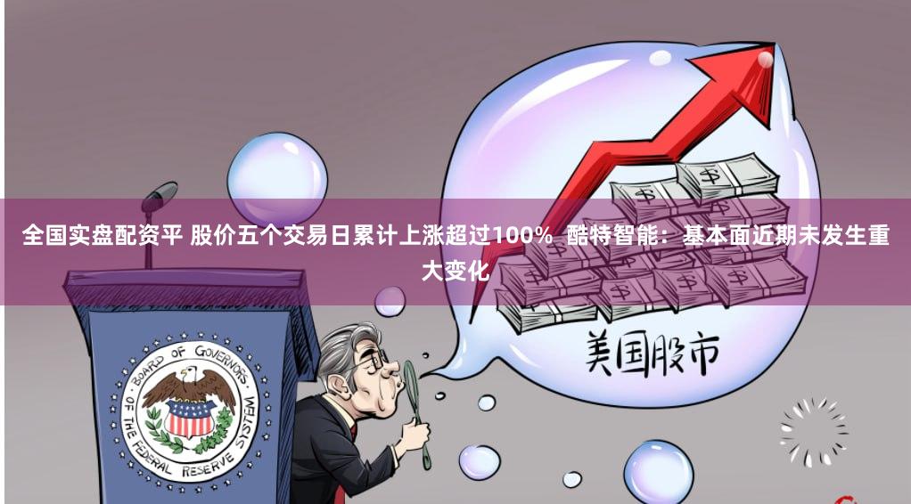 全国实盘配资平 股价五个交易日累计上涨超过100%  酷特智能：基本面近期未发生重大变化