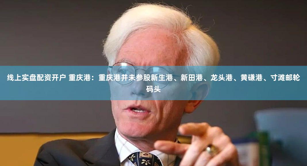 线上实盘配资开户 重庆港：重庆港并未参股新生港、新田港、龙头港、黄磏港、寸滩邮轮码头