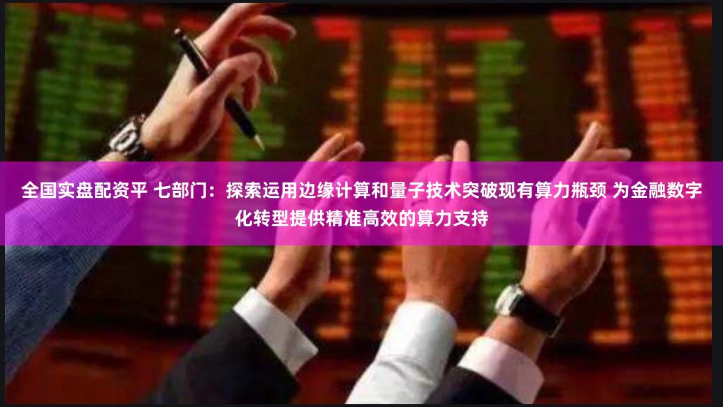 全国实盘配资平 七部门：探索运用边缘计算和量子技术突破现有算力瓶颈 为金融数字化转型提供精准高效的算力支持