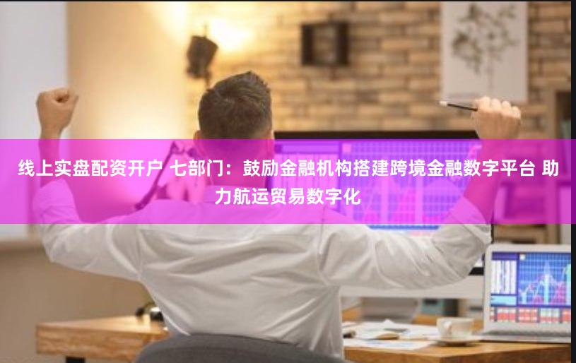 线上实盘配资开户 七部门：鼓励金融机构搭建跨境金融数字平台 助力航运贸易数字化