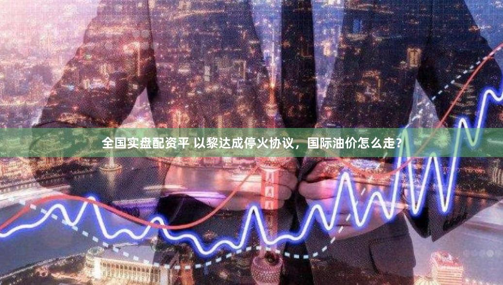 全国实盘配资平 以黎达成停火协议，国际油价怎么走？