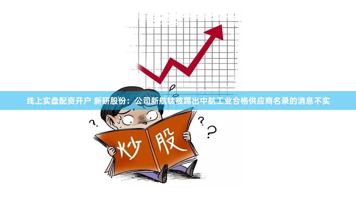 线上实盘配资开户 新研股份：公司新航钛被踢出中航工业合格供应商名录的消息不实