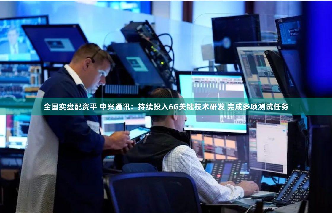 全国实盘配资平 中兴通讯：持续投入6G关键技术研发 完成多项测试任务