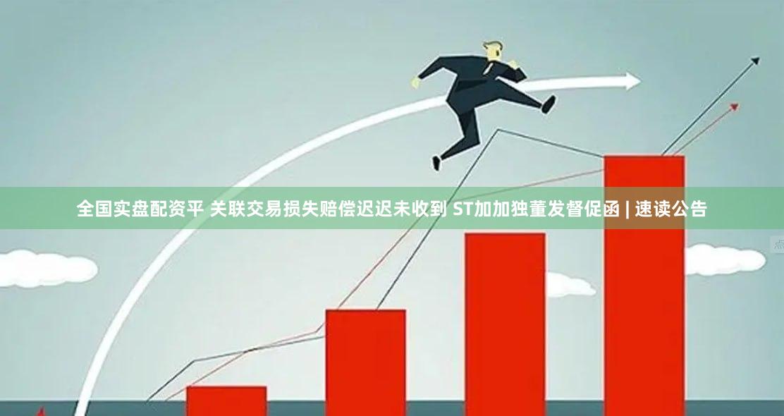 全国实盘配资平 关联交易损失赔偿迟迟未收到 ST加加独董发督促函 | 速读公告