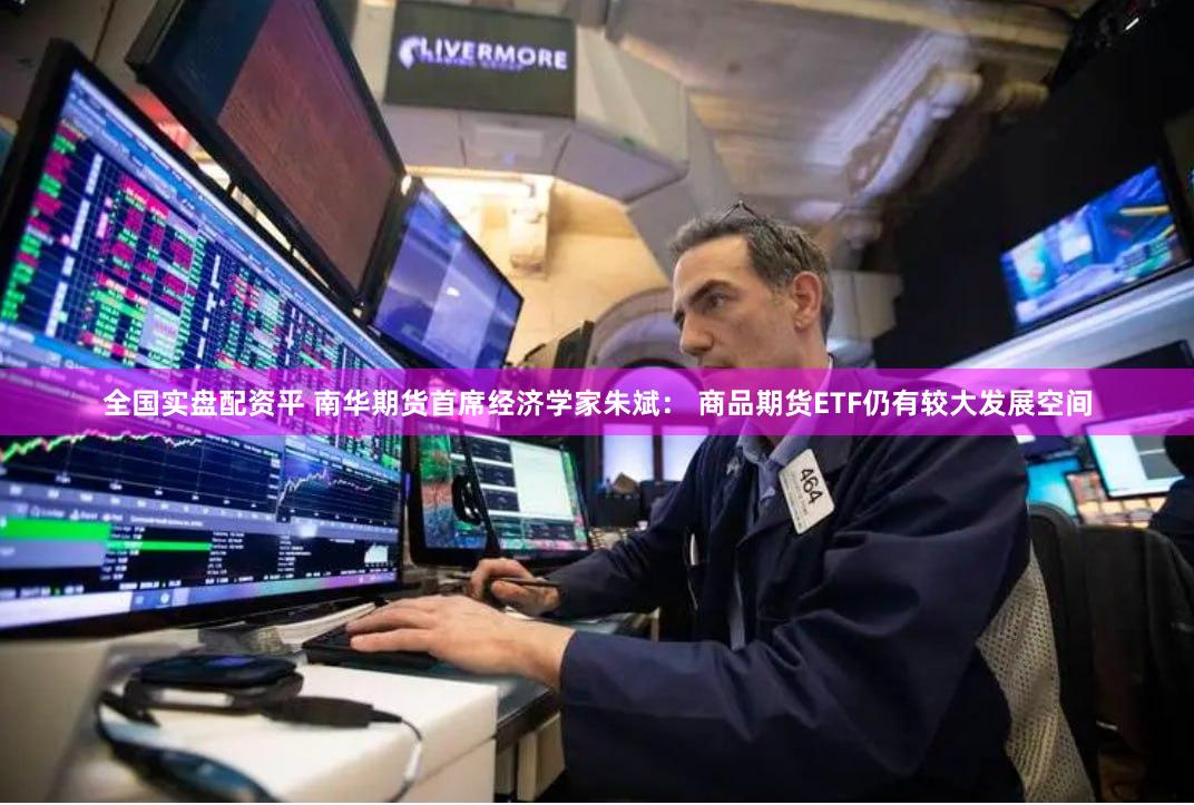 全国实盘配资平 南华期货首席经济学家朱斌： 商品期货ETF仍有较大发展空间