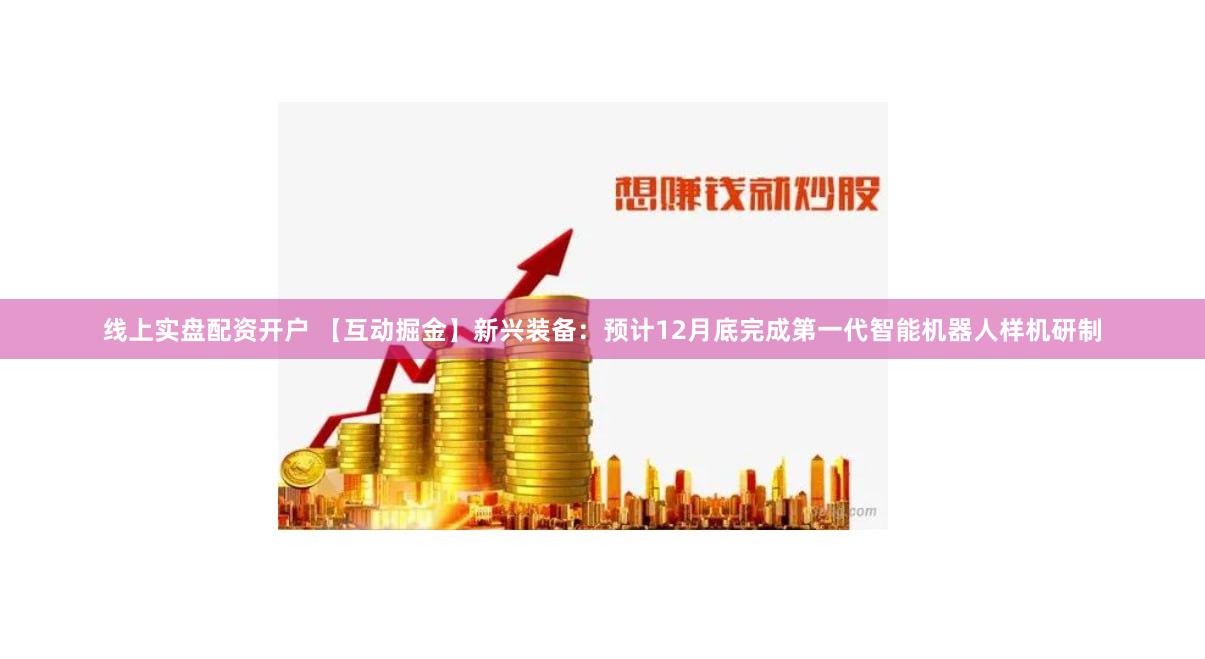 线上实盘配资开户 【互动掘金】新兴装备：预计12月底完成第一代智能机器人样机研制