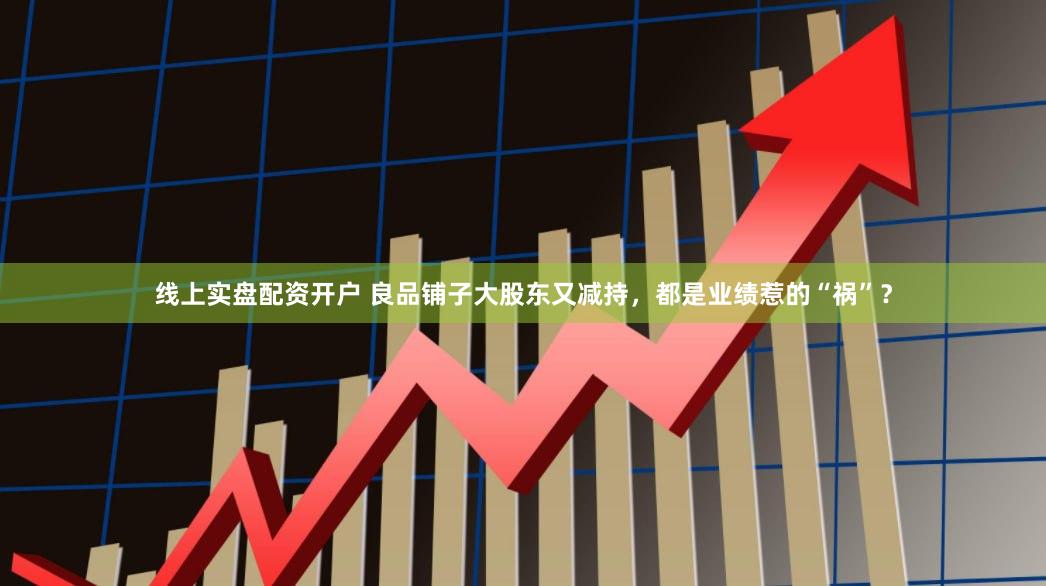 线上实盘配资开户 良品铺子大股东又减持，都是业绩惹的“祸”？