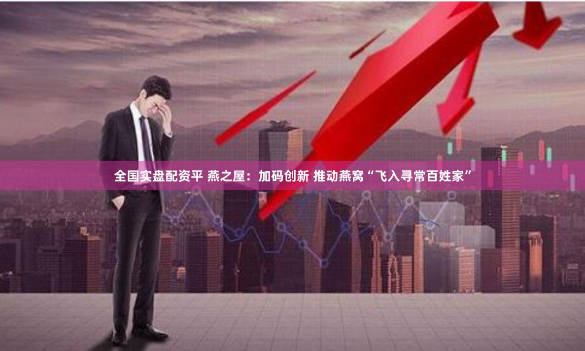 全国实盘配资平 燕之屋：加码创新 推动燕窝“飞入寻常百姓家”