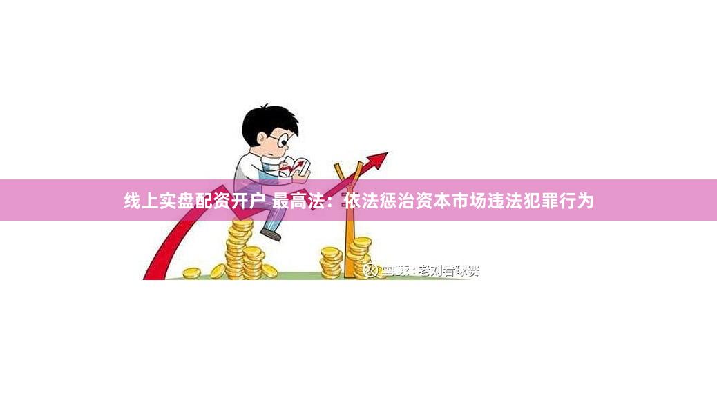 线上实盘配资开户 最高法：依法惩治资本市场违法犯罪行为