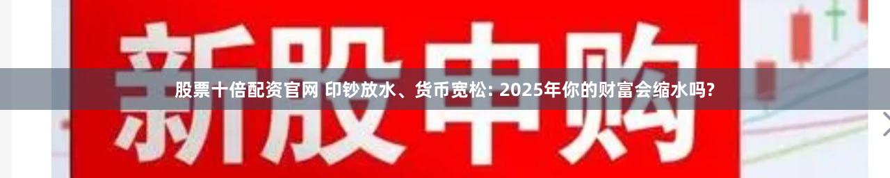 股票十倍配资官网 印钞放水、货币宽松: 2025年你的财富会缩水吗?