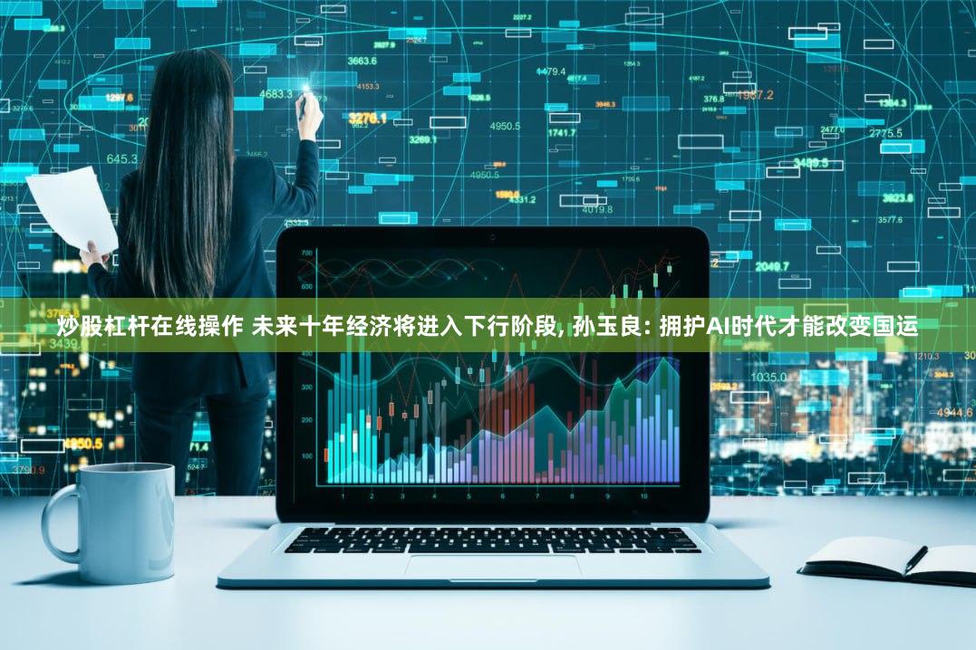 炒股杠杆在线操作 未来十年经济将进入下行阶段, 孙玉良: 拥护AI时代才能改变国运