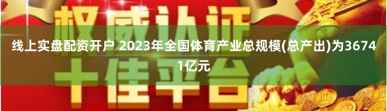 线上实盘配资开户 2023年全国体育产业总规模(总产出)为36741亿元