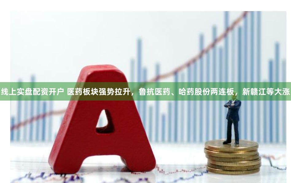 线上实盘配资开户 医药板块强势拉升，鲁抗医药、哈药股份两连板，新赣江等大涨