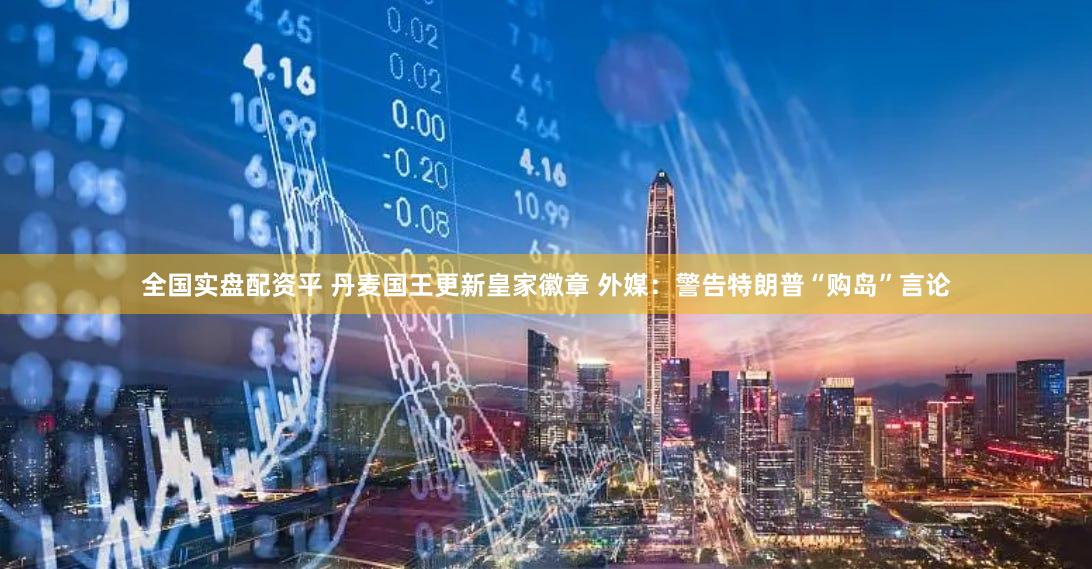 全国实盘配资平 丹麦国王更新皇家徽章 外媒：警告特朗普“购岛”言论