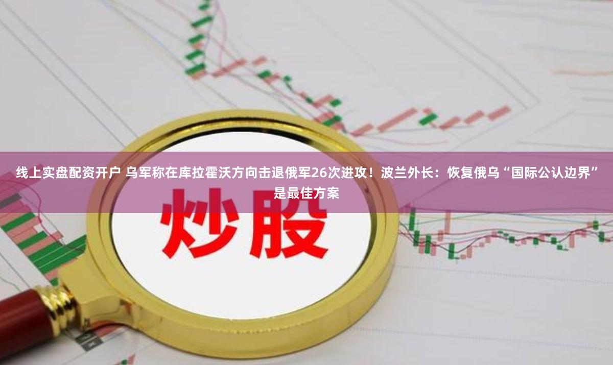 线上实盘配资开户 乌军称在库拉霍沃方向击退俄军26次进攻！波兰外长：恢复俄乌“国际公认边界”是最佳方案
